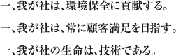 一、我が社は、環境保全に貢献する。一、我が社は、常に顧客満足を目指す。一、我が社の生命は、技術である。